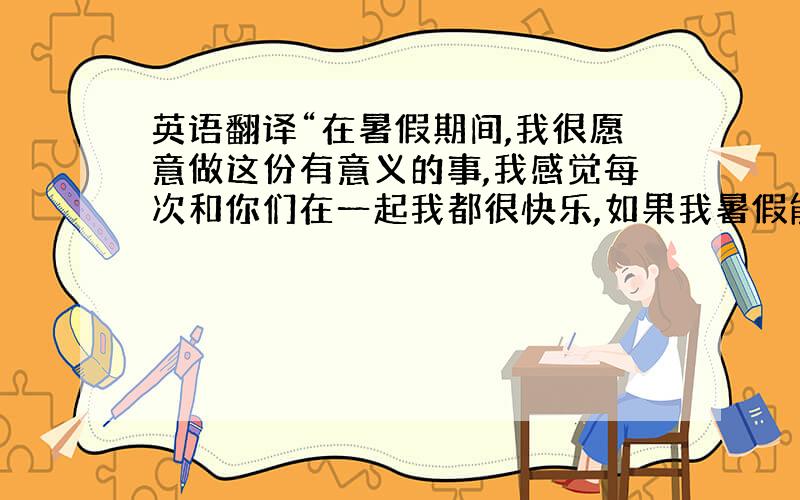 英语翻译“在暑假期间,我很愿意做这份有意义的事,我感觉每次和你们在一起我都很快乐,如果我暑假能在你的西餐店打工我既能提高