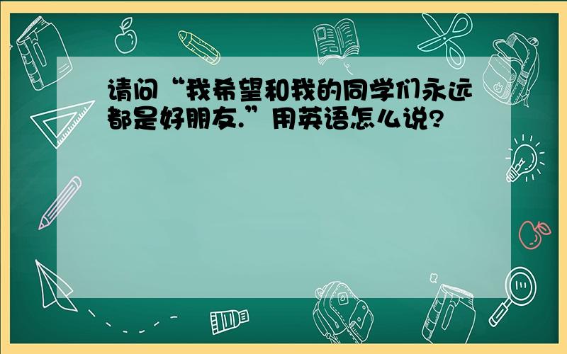 请问“我希望和我的同学们永远都是好朋友.”用英语怎么说?