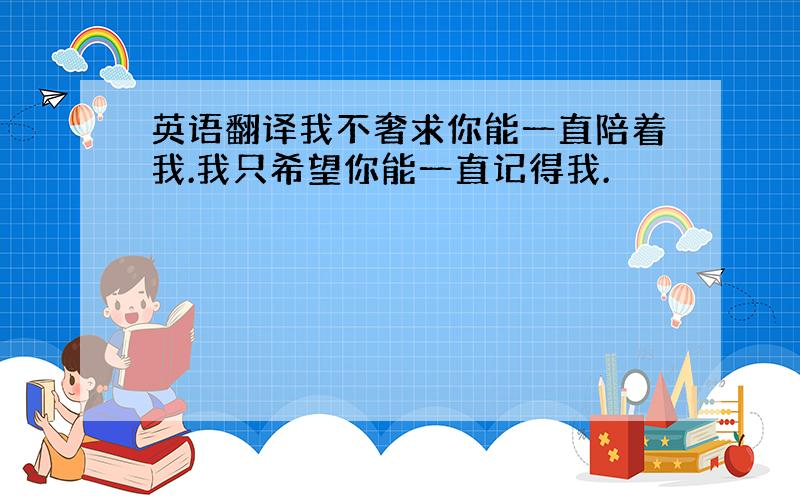 英语翻译我不奢求你能一直陪着我.我只希望你能一直记得我.