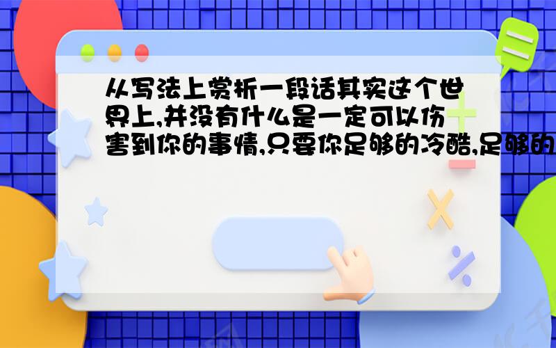 从写法上赏析一段话其实这个世界上,并没有什么是一定可以伤害到你的事情,只要你足够的冷酷,足够的冷漠,足够对一切事情都变得