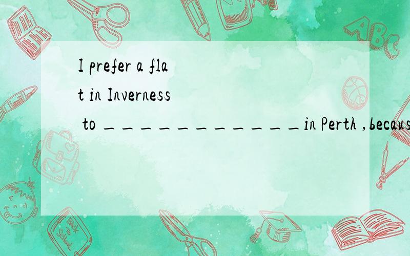 I prefer a flat in Inverness to ___________in Perth ,because