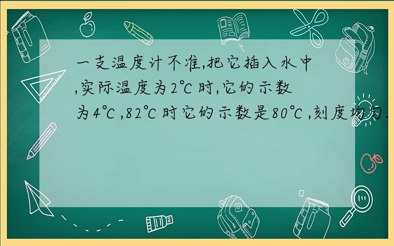 一支温度计不准,把它插入水中,实际温度为2℃时,它的示数为4℃,82℃时它的示数是80℃,刻度均匀.