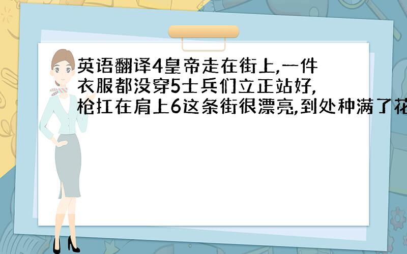 英语翻译4皇帝走在街上,一件衣服都没穿5士兵们立正站好,枪扛在肩上6这条街很漂亮,到处种满了花和树要求：用以下适当结构w