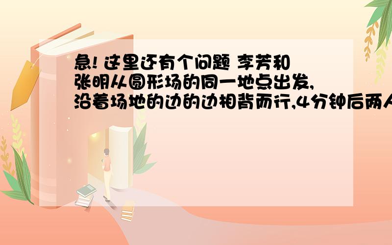 急! 这里还有个问题 李芳和张明从圆形场的同一地点出发,沿着场地的边的边相背而行,4分钟后两人相