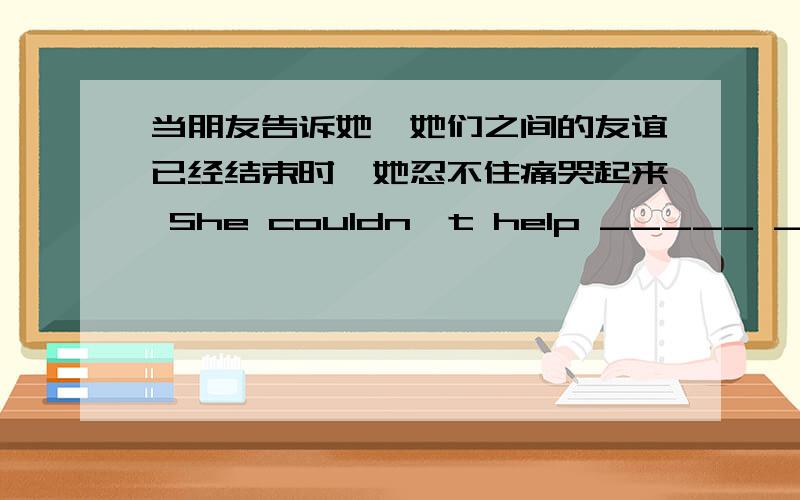 当朋友告诉她,她们之间的友谊已经结束时,她忍不住痛哭起来 She couldn't help _____ _______