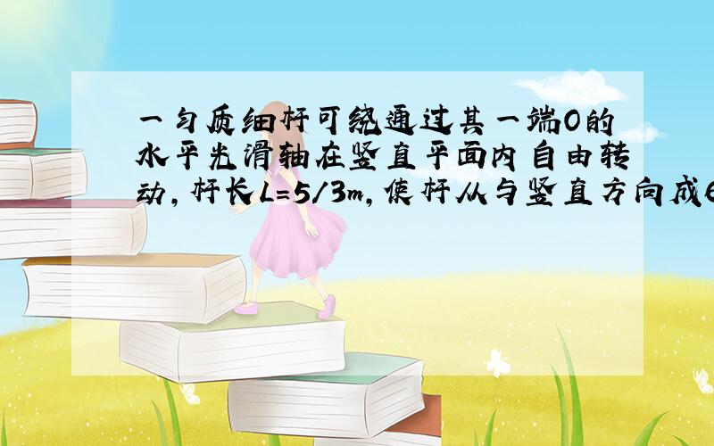 一匀质细杆可绕通过其一端O的水平光滑轴在竖直平面内自由转动,杆长L=5/3m,使杆从与竖直方向成60度静止释放,（g取1