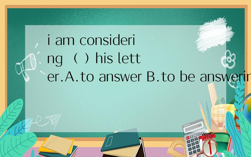 i am considering （ ）his letter.A.to answer B.to be answering