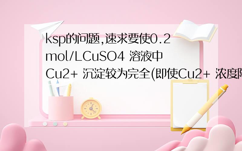 ksp的问题,速求要使0.2mol/LCuSO4 溶液中Cu2+ 沉淀较为完全(即使Cu2+ 浓度降至原来的千分之一),