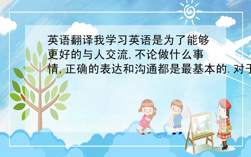 英语翻译我学习英语是为了能够更好的与人交流,不论做什么事情,正确的表达和沟通都是最基本的.对于学习英语,我还有很长的一段