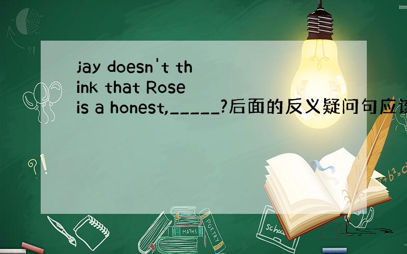 jay doesn't think that Rose is a honest,_____?后面的反义疑问句应该填什么?