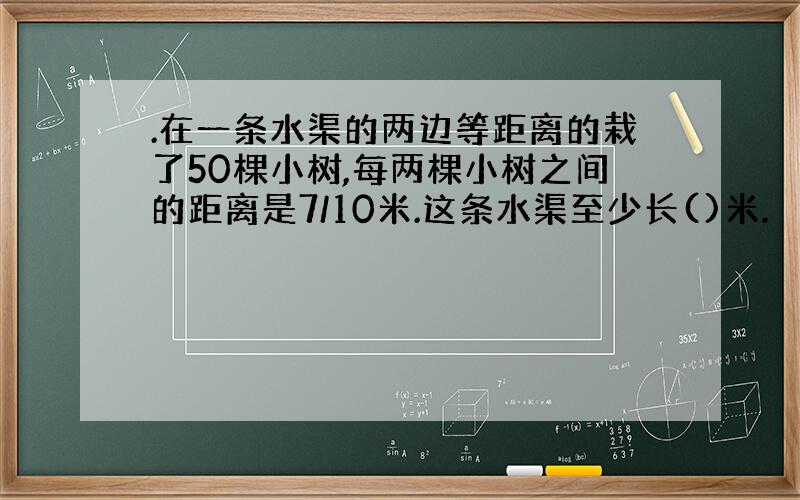 .在一条水渠的两边等距离的栽了50棵小树,每两棵小树之间的距离是7/10米.这条水渠至少长()米.