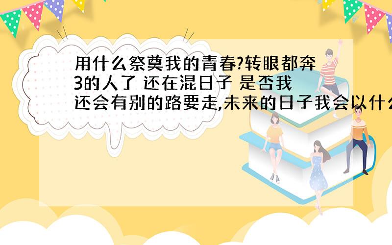 用什么祭奠我的青春?转眼都奔3的人了 还在混日子 是否我还会有别的路要走,未来的日子我会以什么样的姿态去面对这个社会的风