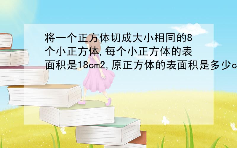 将一个正方体切成大小相同的8个小正方体,每个小正方体的表面积是18cm2,原正方体的表面积是多少cm2