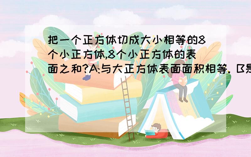 把一个正方体切成大小相等的8个小正方体,8个小正方体的表面之和?A:与大正方体表面面积相等. B是大正方