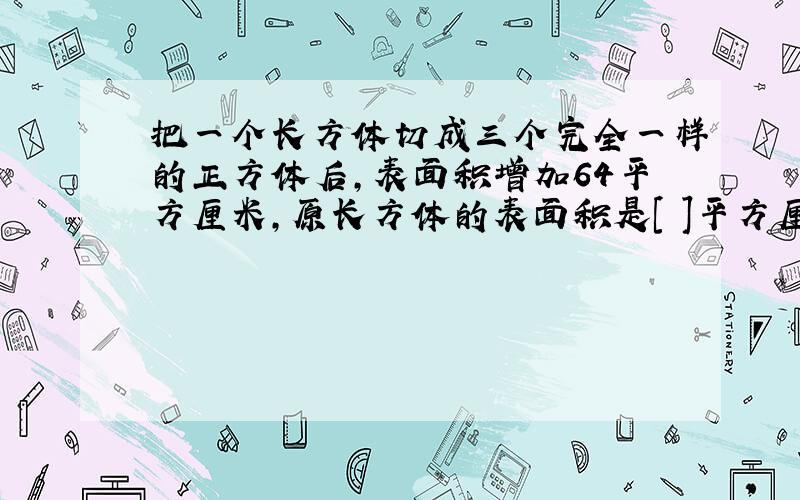 把一个长方体切成三个完全一样的正方体后,表面积增加64平方厘米,原长方体的表面积是[ ]平方厘米.