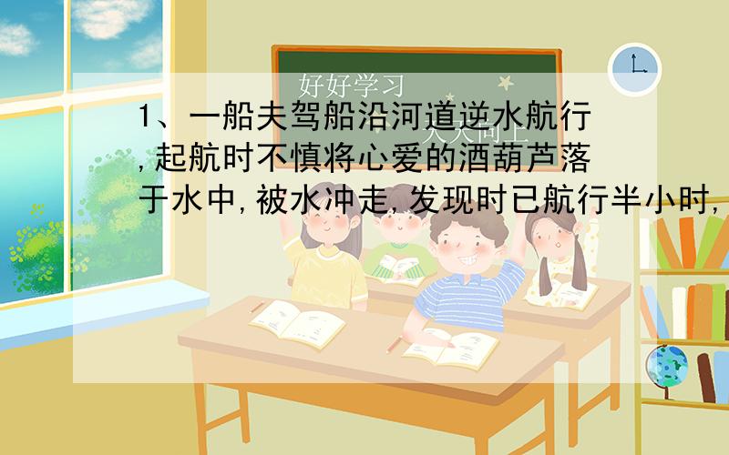 1、一船夫驾船沿河道逆水航行,起航时不慎将心爱的酒葫芦落于水中,被水冲走,发现时已航行半小时,船夫马上调转船头去追,问船