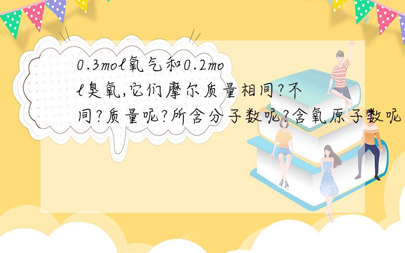 0.3mol氧气和0.2mol臭氧,它们摩尔质量相同?不同?质量呢?所含分子数呢?含氧原子数呢?怎么看的?