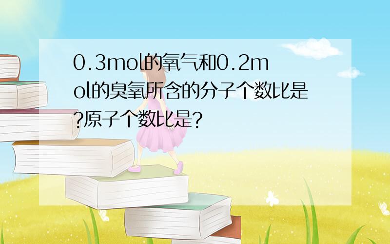 0.3mol的氧气和0.2mol的臭氧所含的分子个数比是?原子个数比是?