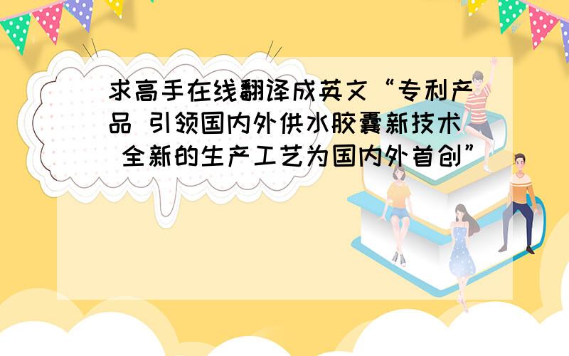 求高手在线翻译成英文“专利产品 引领国内外供水胶囊新技术 全新的生产工艺为国内外首创”