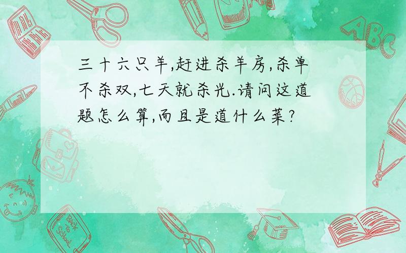 三十六只羊,赶进杀羊房,杀单不杀双,七天就杀光.请问这道题怎么算,而且是道什么菜?