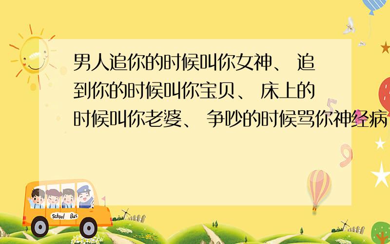 男人追你的时候叫你女神、 追到你的时候叫你宝贝、 床上的时候叫你老婆、 争吵的时候骂你神经病、 生气的时候要你滚蛋、 烦