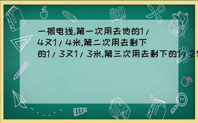 一根电线,第一次用去他的1/4又1/4米,第二次用去剩下的1/3又1/3米,第三次用去剩下的1/2有1/2米,现剩下