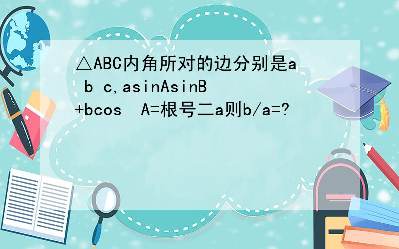 △ABC内角所对的边分别是a b c,asinAsinB+bcos²A=根号二a则b/a=?