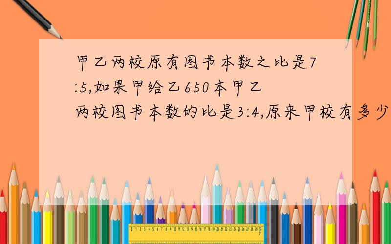 甲乙两校原有图书本数之比是7:5,如果甲给乙650本甲乙两校图书本数的比是3:4,原来甲校有多少本书?