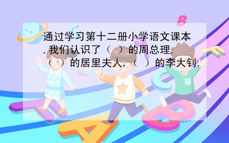 通过学习第十二册小学语文课本,我们认识了（ ）的周总理,（ ）的居里夫人,（ ）的李大钊,