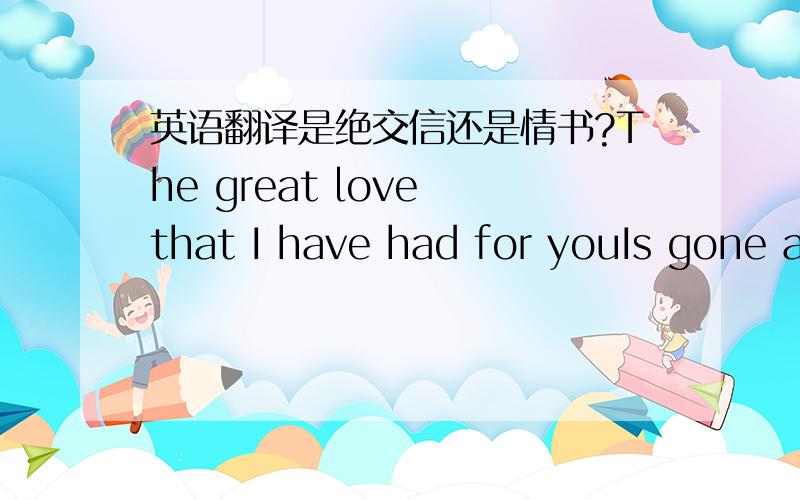 英语翻译是绝交信还是情书?The great love that I have had for youIs gone a