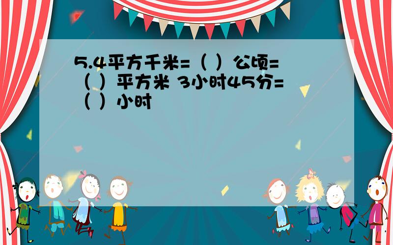 5.4平方千米=（ ）公顷=（ ）平方米 3小时45分=（ ）小时