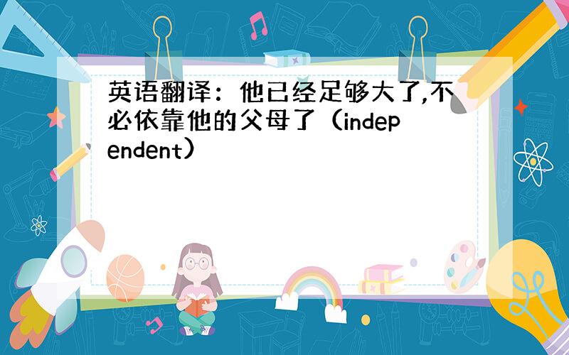 英语翻译：他已经足够大了,不必依靠他的父母了（independent）