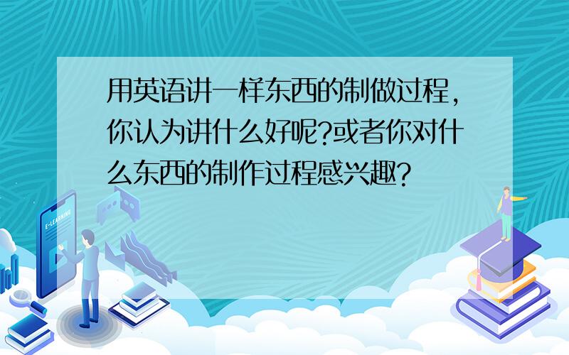 用英语讲一样东西的制做过程,你认为讲什么好呢?或者你对什么东西的制作过程感兴趣?