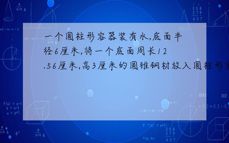 一个圆柱形容器装有水,底面半径6厘米,将一个底面周长12.56厘米,高3厘米的圆锥钢材放入圆柱形容器中