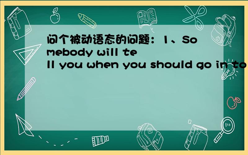 问个被动语态的问题：1、Somebody will tell you when you should go in to