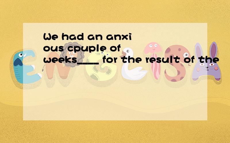 We had an anxious cpuple of weeks____ for the result of the