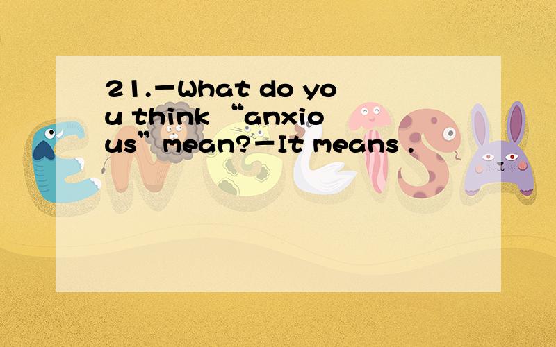 21.－What do you think “anxious”mean?－It means .