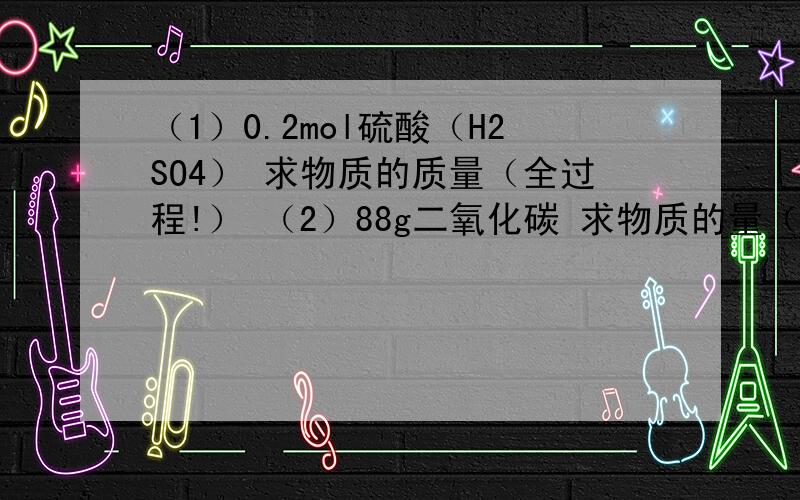 （1）0.2mol硫酸（H2SO4） 求物质的质量（全过程!） （2）88g二氧化碳 求物质的量（全过程!）