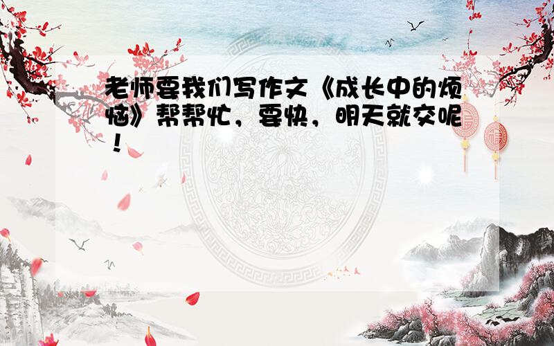 老师要我们写作文《成长中的烦恼》帮帮忙，要快，明天就交呢！