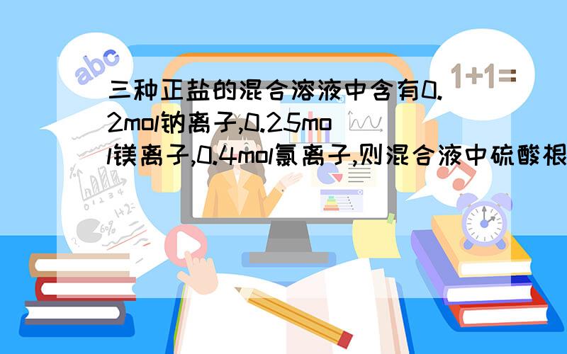 三种正盐的混合溶液中含有0.2mol钠离子,0.25mol镁离子,0.4mol氯离子,则混合液中硫酸根离子的物质的量为几