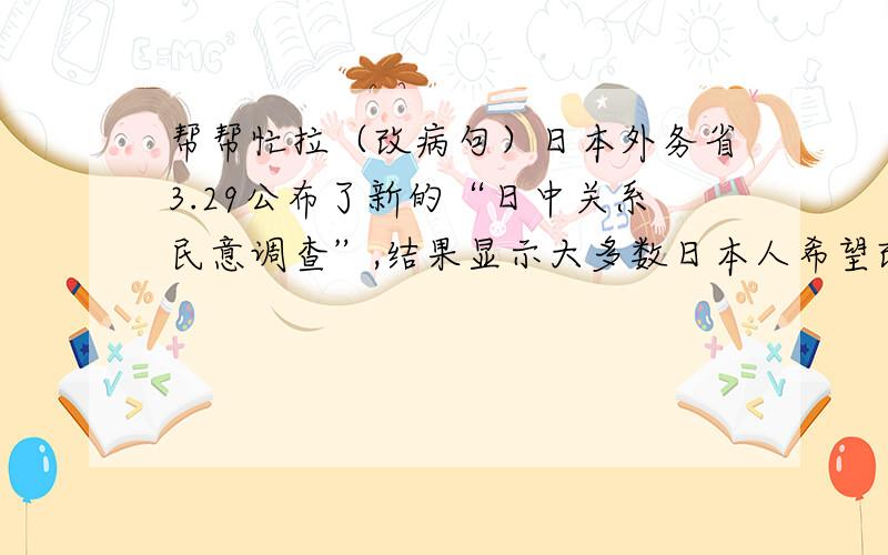 帮帮忙拉（改病句）日本外务省3.29公布了新的“日中关系民意调查”,结果显示大多数日本人希望改变中日关系