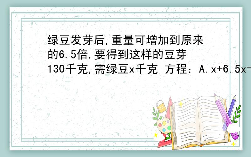 绿豆发芽后,重量可增加到原来的6.5倍,要得到这样的豆芽130千克,需绿豆x千克 方程：A.x+6.5x=1