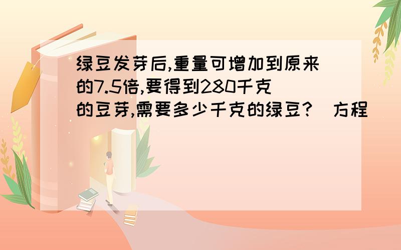 绿豆发芽后,重量可增加到原来的7.5倍,要得到280千克的豆芽,需要多少千克的绿豆?（方程）