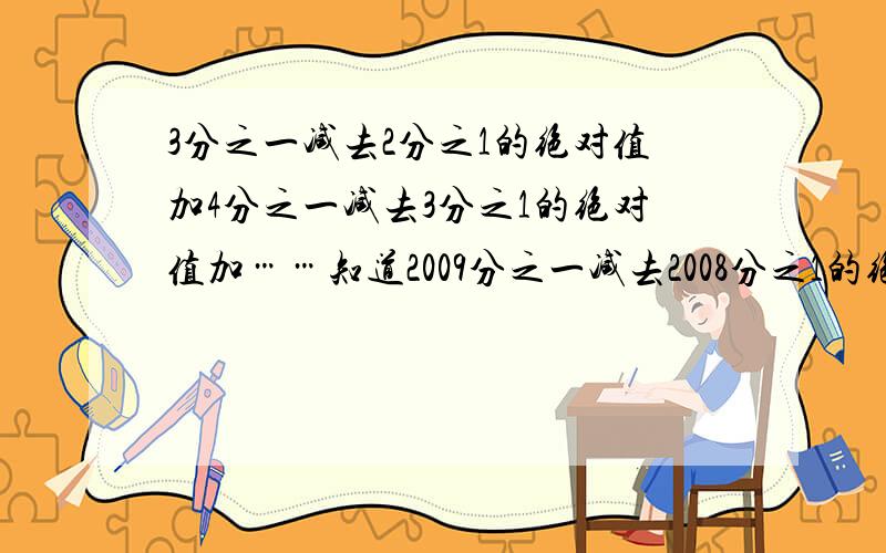 3分之一减去2分之1的绝对值加4分之一减去3分之1的绝对值加……知道2009分之一减去2008分之1的绝对值