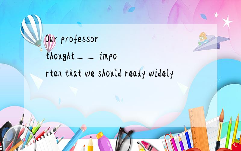 Our professor thought__ importan that we should ready widely