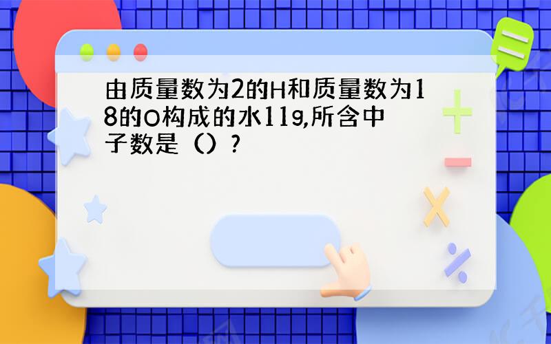 由质量数为2的H和质量数为18的O构成的水11g,所含中子数是（）?