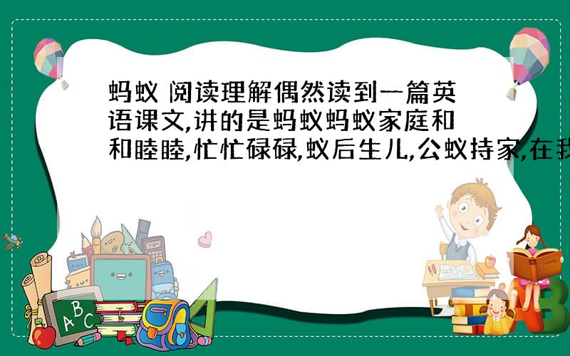 蚂蚁 阅读理解偶然读到一篇英语课文,讲的是蚂蚁蚂蚁家庭和和睦睦,忙忙碌碌,蚁后生儿,公蚁持家,在我们从没看在眼里、放在心