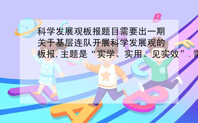 科学发展观板报题目需要出一期关于基层连队开展科学发展观的板报,主题是“实学、实用、见实效”.需要起一个题目,最好包含“建