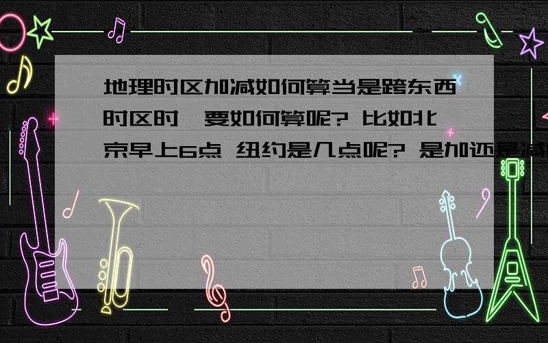 地理时区加减如何算当是跨东西时区时,要如何算呢? 比如北京早上6点 纽约是几点呢? 是加还是减呢?我搞不清还比如 北京早