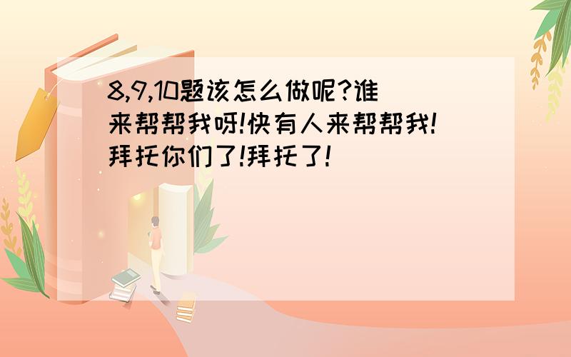 8,9,10题该怎么做呢?谁来帮帮我呀!快有人来帮帮我!拜托你们了!拜托了!